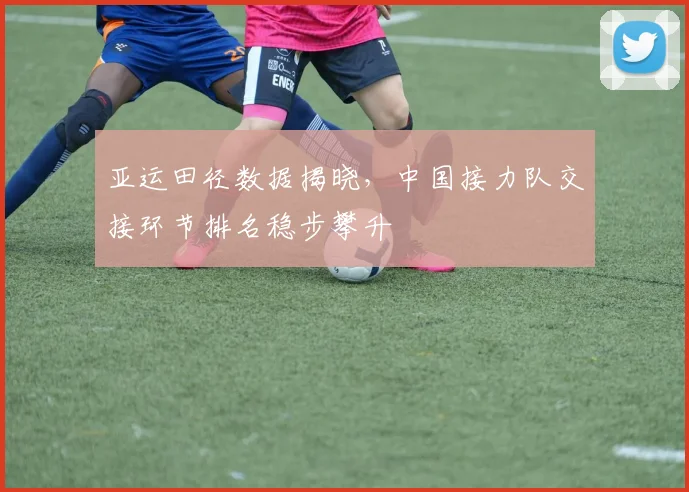 亚运田径数据揭晓，中国接力队交接环节排名稳步攀升