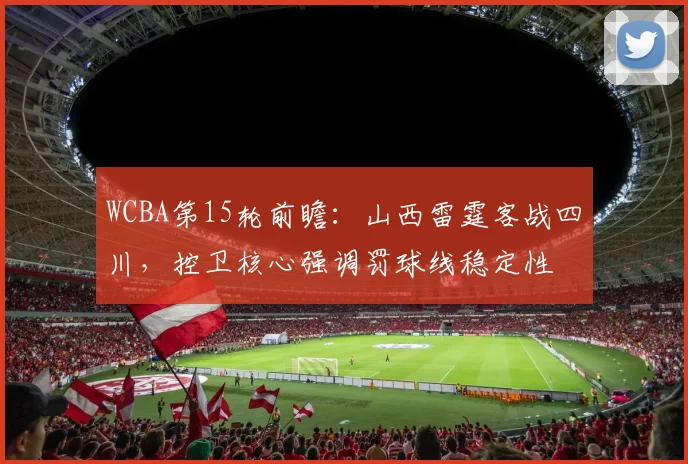 WCBA第15轮前瞻：山西雷霆客战四川，控卫核心强调罚球线稳定性