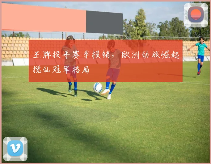 王牌投手赛季报销，欧洲劲旅崛起搅乱冠军格局