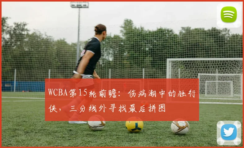 WCBA第15轮前瞻：伤病潮中的独行侠，三分线外寻找最后拼图