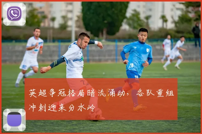 英超争冠格局暗流涌动，各队重组冲刺迎来分水岭