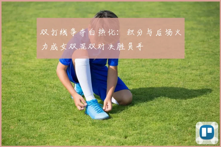 双打线争夺白热化：积分与后场火力成女双混双对决胜负手