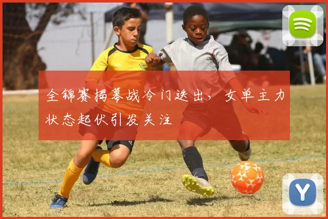 全锦赛揭幕战冷门迭出，女单主力状态起伏引发关注