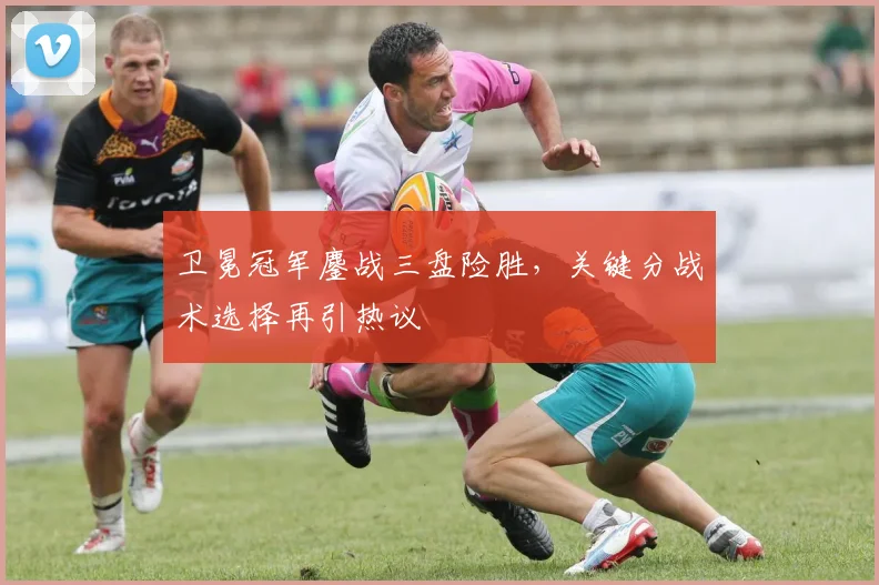 卫冕冠军鏖战三盘险胜，关键分战术选择再引热议