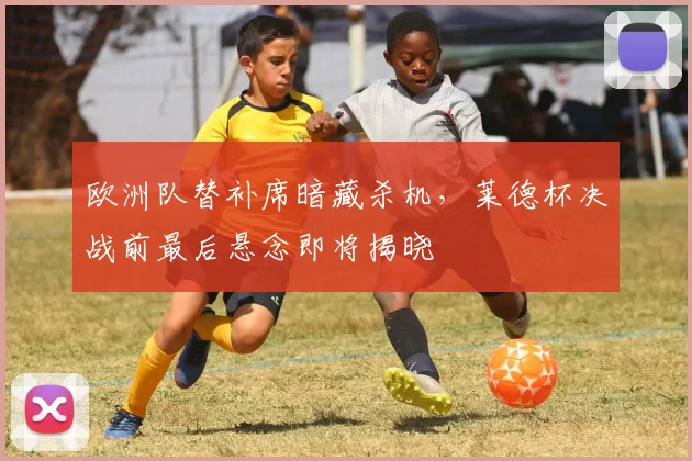 欧洲队替补席暗藏杀机，莱德杯决战前最后悬念即将揭晓