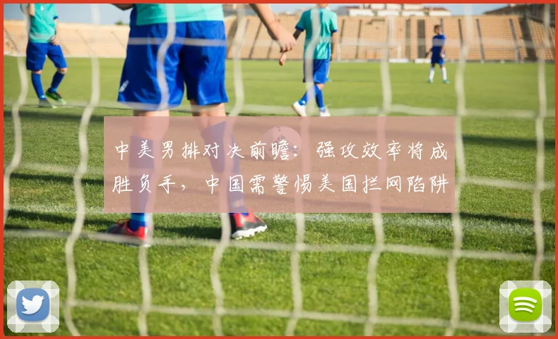 中美男排对决前瞻：强攻效率将成胜负手，中国需警惕美国拦网陷阱
