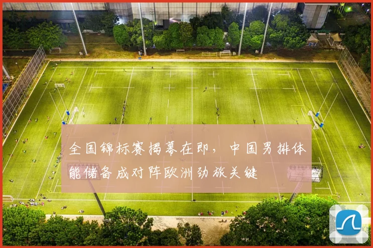 全国锦标赛揭幕在即，中国男排体能储备成对阵欧洲劲旅关键