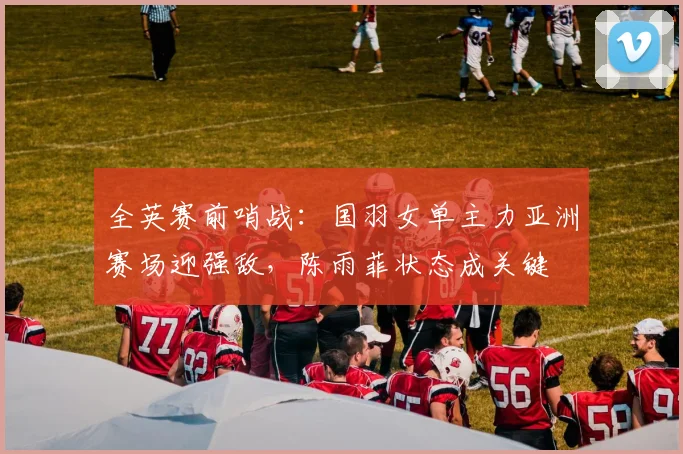 全英赛前哨战：国羽女单主力亚洲赛场迎强敌，陈雨菲状态成关键