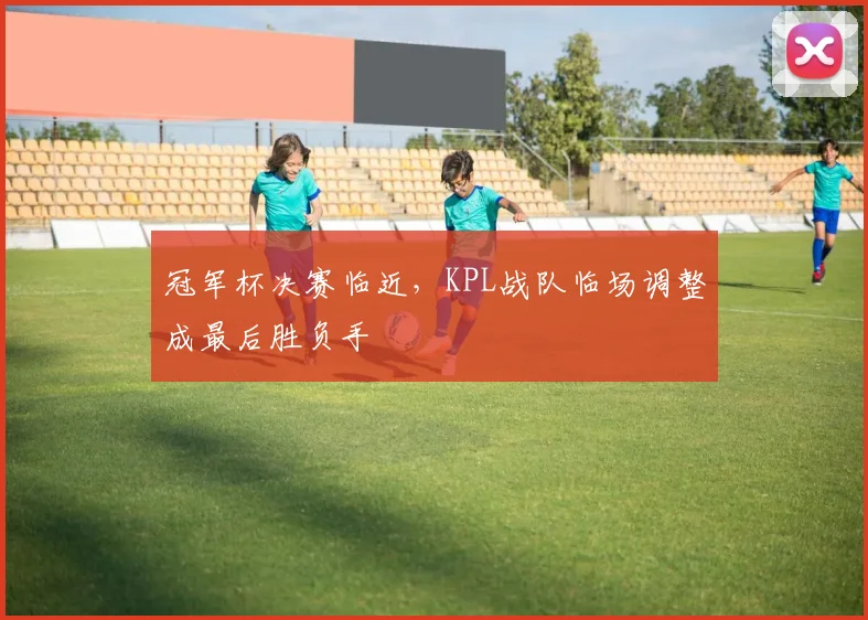 冠军杯决赛临近，KPL战队临场调整成最后胜负手