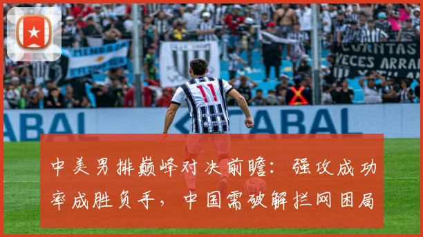 中美男排巅峰对决前瞻：强攻成功率成胜负手，中国需破解拦网困局