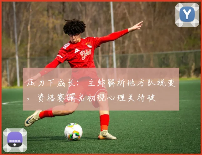 压力下成长：主帅解析地方队蜕变，资格赛曙光初现心理关待破