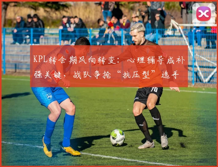 KPL转会期风向转变：心理辅导成补强关键，战队争抢“抗压型”选手