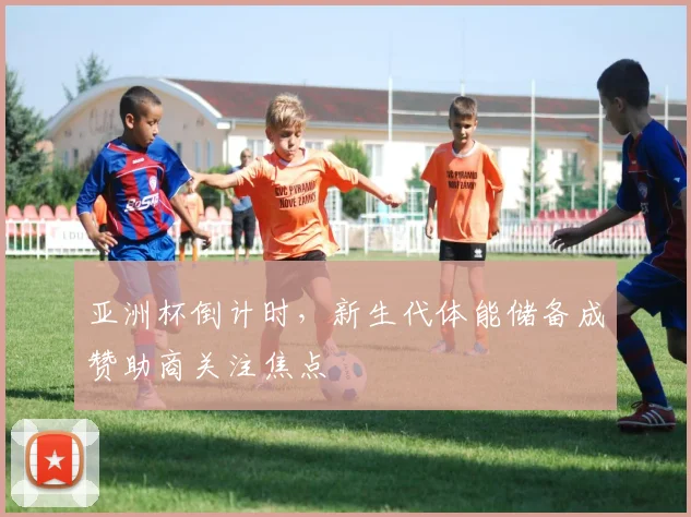 亚洲杯倒计时，新生代体能储备成赞助商关注焦点
