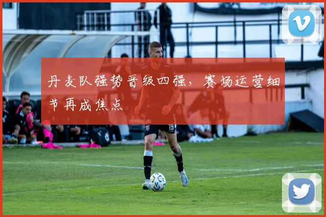 丹麦队强势晋级四强，赛场运营细节再成焦点