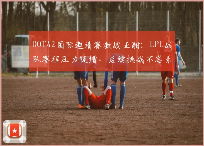 DOTA2国际邀请赛激战正酣：LPL战队赛程压力陡增，后续挑战不容乐观