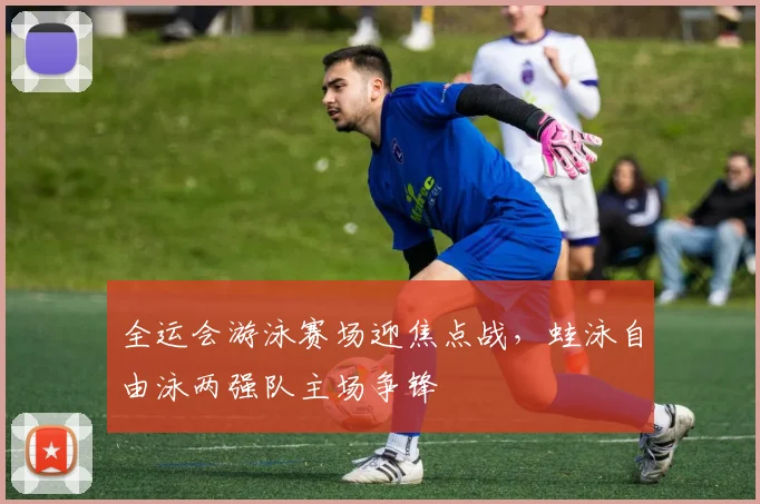 全运会游泳赛场迎焦点战，蛙泳自由泳两强队主场争锋