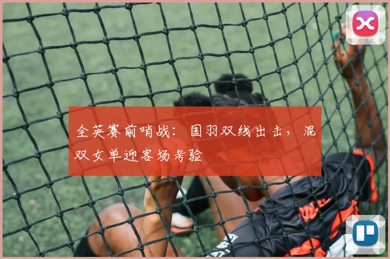 全英赛前哨战：国羽双线出击，混双女单迎客场考验