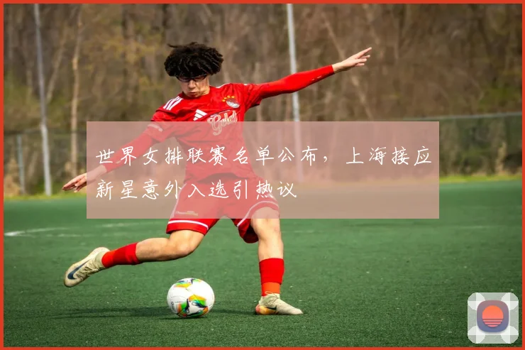 世界女排联赛名单公布，上海接应新星意外入选引热议