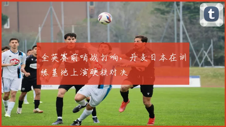 全英赛前哨战打响，丹麦日本在训练基地上演硬核对决