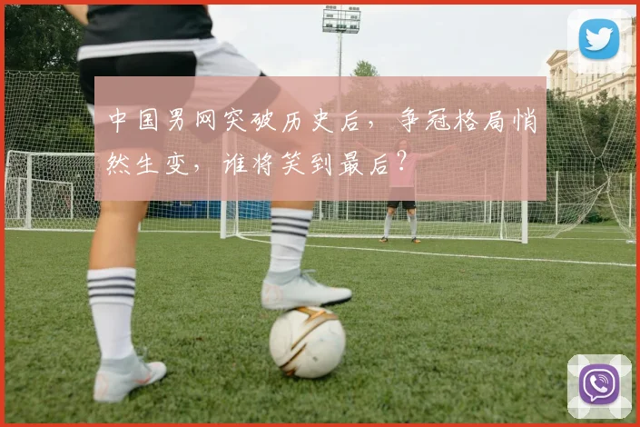 中国男网突破历史后，争冠格局悄然生变，谁将笑到最后？