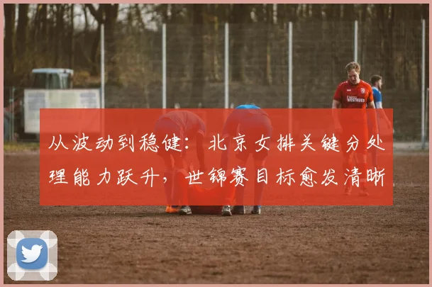 从波动到稳健：北京女排关键分处理能力跃升，世锦赛目标愈发清晰