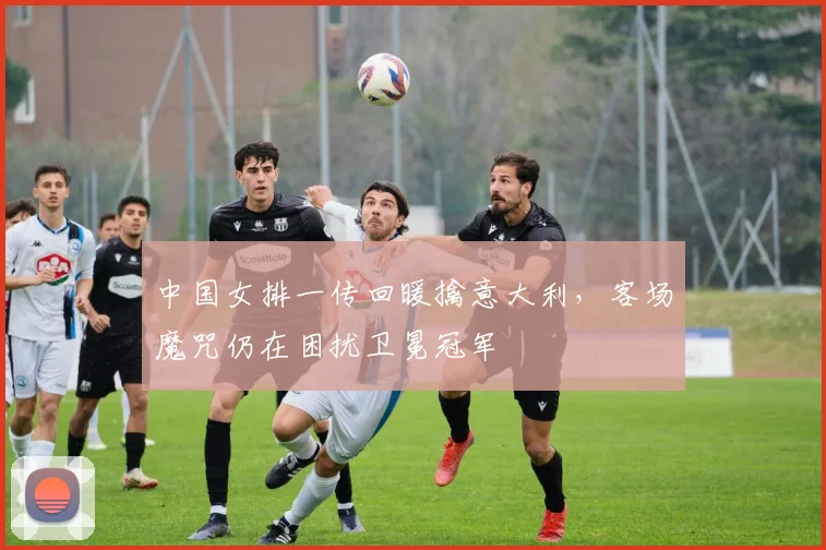 中国女排一传回暖擒意大利，客场魔咒仍在困扰卫冕冠军