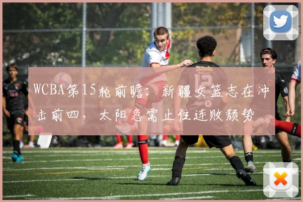 WCBA第15轮前瞻：新疆女篮志在冲击前四，太阳急需止住连败颓势