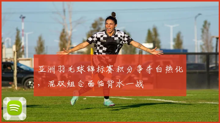 亚洲羽毛球锦标赛积分争夺白热化，混双组合面临背水一战