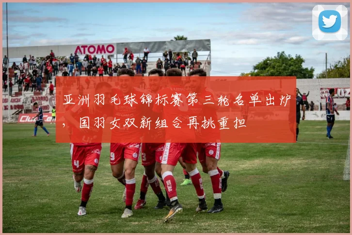 亚洲羽毛球锦标赛第三轮名单出炉，国羽女双新组合再挑重担