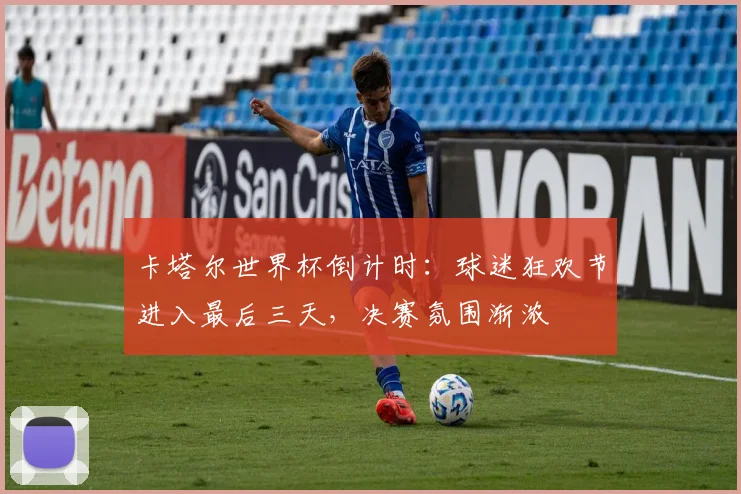 卡塔尔世界杯倒计时：球迷狂欢节进入最后三天，决赛氛围渐浓