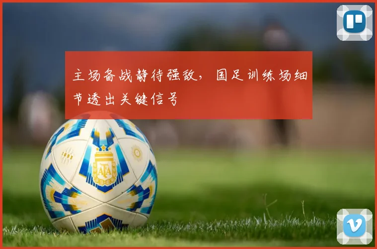 主场备战静待强敌，国足训练场细节透出关键信号