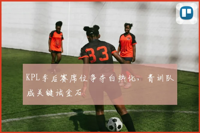 KPL季后赛席位争夺白热化，青训队成关键试金石