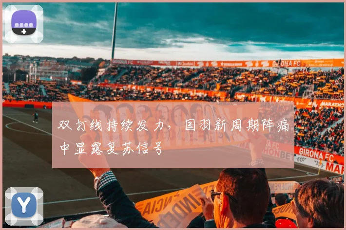 双打线持续发力，国羽新周期阵痛中显露复苏信号