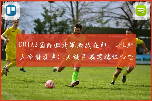 DOTA2国际邀请赛激战在即，LPL新人冷静发声：关键团战需稳住心态