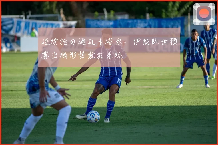 连续抢分逼近卡塔尔，伊朗队世预赛出线形势愈发乐观