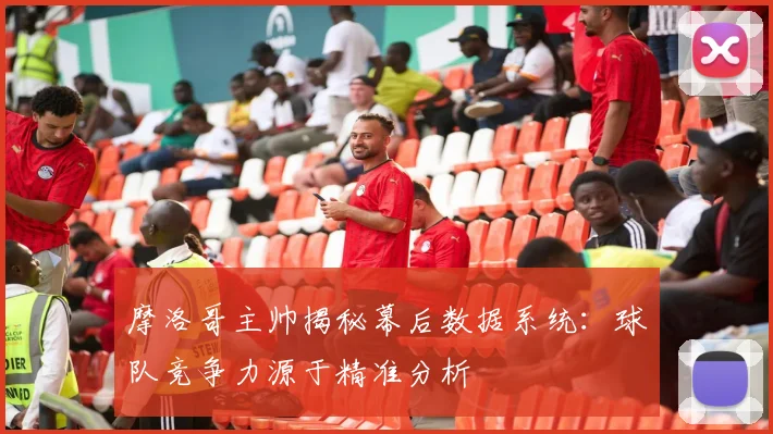 摩洛哥主帅揭秘幕后数据系统：球队竞争力源于精准分析