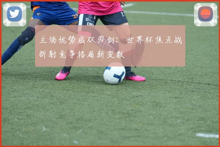 主场优势成双刃剑：世界杯焦点战折射竞争格局新变数