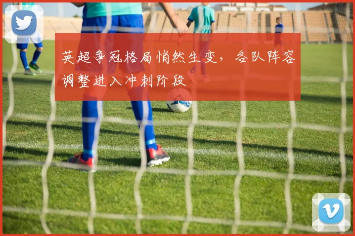 英超争冠格局悄然生变，各队阵容调整进入冲刺阶段