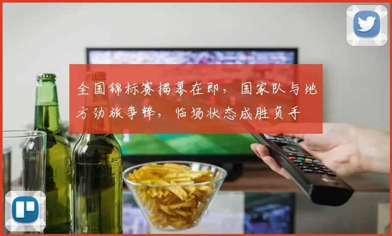 全国锦标赛揭幕在即，国家队与地方劲旅争锋，临场状态成胜负手