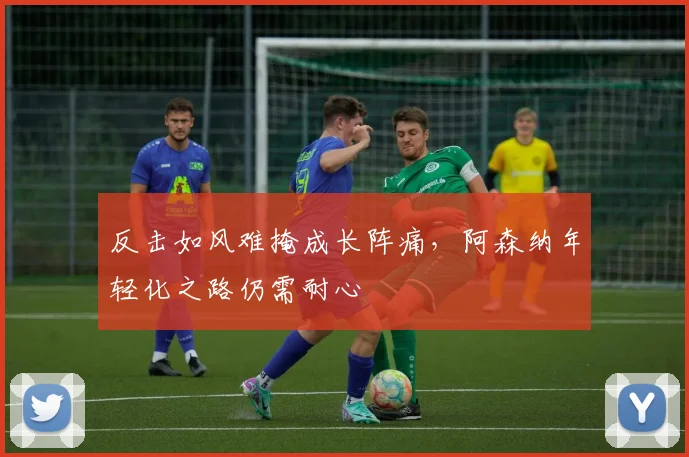 反击如风难掩成长阵痛，阿森纳年轻化之路仍需耐心