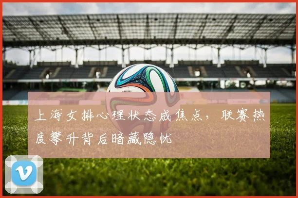 上海女排心理状态成焦点，联赛热度攀升背后暗藏隐忧