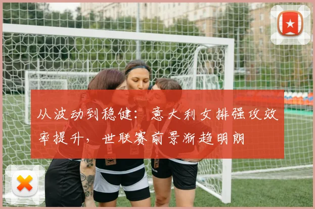 从波动到稳健：意大利女排强攻效率提升，世联赛前景渐趋明朗
