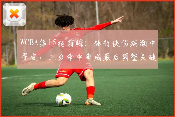 WCBA第15轮前瞻：独行侠伤病潮中寻变，三分命中率成最后调整关键